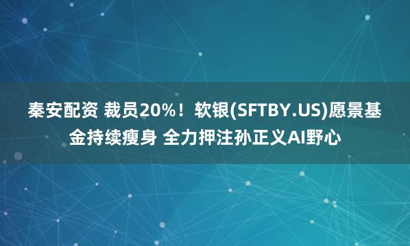 秦安配资 裁员20%！软银(SFTBY.US)愿景基金持续瘦身 全力押注孙正义AI野心