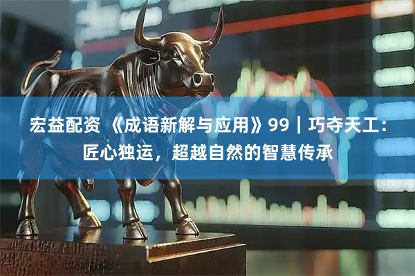 宏益配资 《成语新解与应用》99｜巧夺天工：匠心独运，超越自然的智慧传承