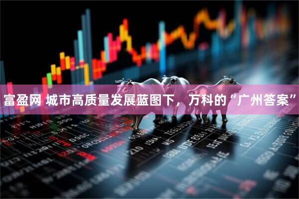 富盈网 城市高质量发展蓝图下，万科的“广州答案”