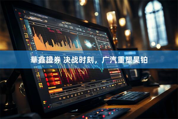 華鑫證券 决战时刻，广汽重塑昊铂