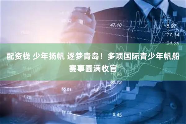 配资栈 少年扬帆 逐梦青岛！多项国际青少年帆船赛事圆满收官