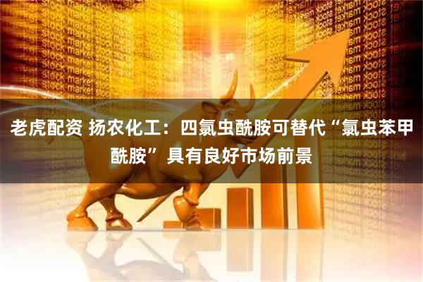 老虎配资 扬农化工：四氯虫酰胺可替代“氯虫苯甲酰胺” 具有良好市场前景