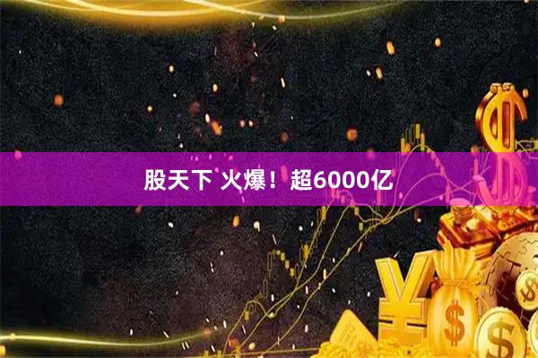 股天下 火爆！超6000亿