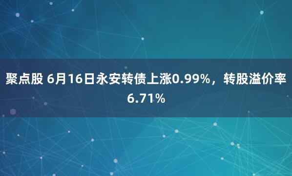 聚点股 6月16日永安转债上涨0.99%，转股溢价率6.71%