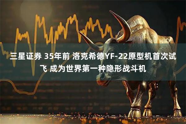 三星证券 35年前 洛克希德YF-22原型机首次试飞 成为世界第一种隐形战斗机