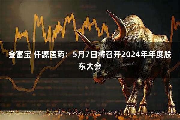 金富宝 仟源医药：5月7日将召开2024年年度股东大会
