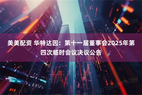 美美配资 华特达因：第十一届董事会2025年第四次临时会议决议公告