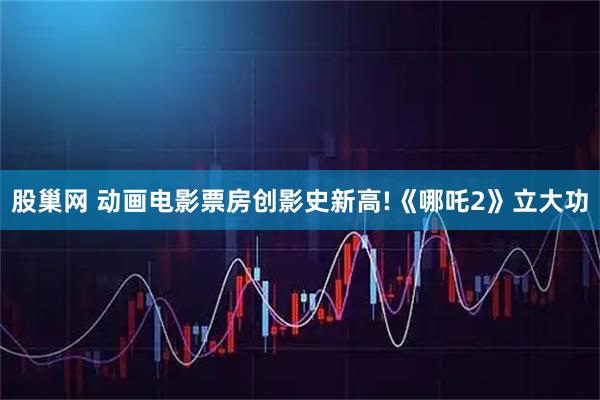 股巢网 动画电影票房创影史新高!《哪吒2》立大功