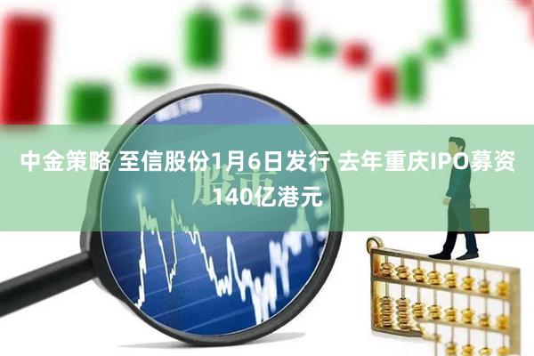 中金策略 至信股份1月6日发行 去年重庆IPO募资140亿港元