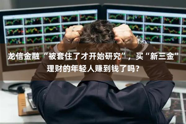 龙信金融 “被套住了才开始研究”，买“新三金”理财的年轻人赚到钱了吗？