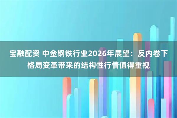 宝融配资 中金钢铁行业2026年展望：反内卷下格局变革带来的结构性行情值得重视