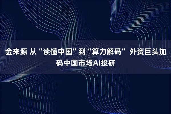 金来源 从“读懂中国”到“算力解码” 外资巨头加码中国市场AI投研