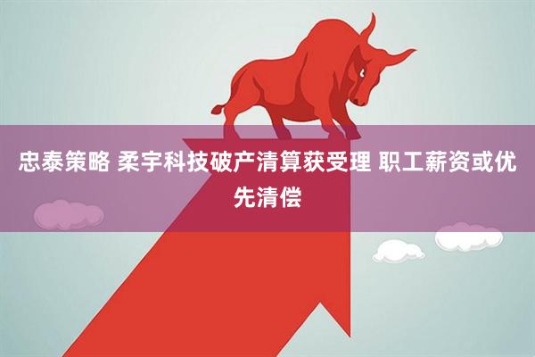 忠泰策略 柔宇科技破产清算获受理 职工薪资或优先清偿