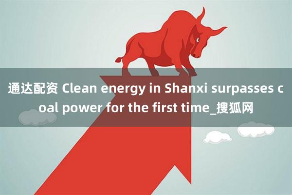 通达配资 Clean energy in Shanxi surpasses coal power for the first time_搜狐网