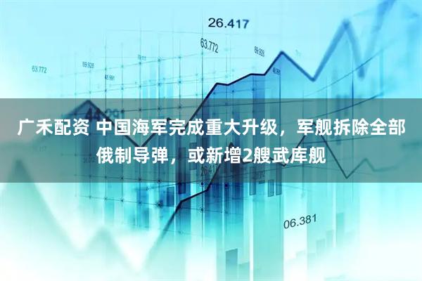 广禾配资 中国海军完成重大升级，军舰拆除全部俄制导弹，或新增2艘武库舰