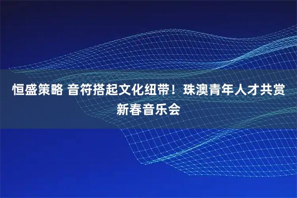 恒盛策略 音符搭起文化纽带！珠澳青年人才共赏新春音乐会