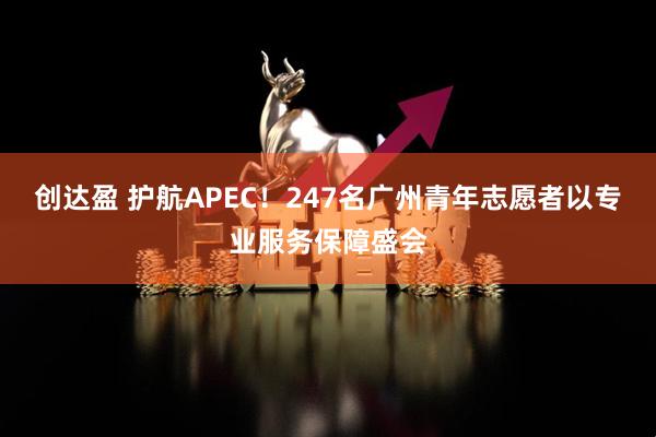 创达盈 护航APEC！247名广州青年志愿者以专业服务保障盛会