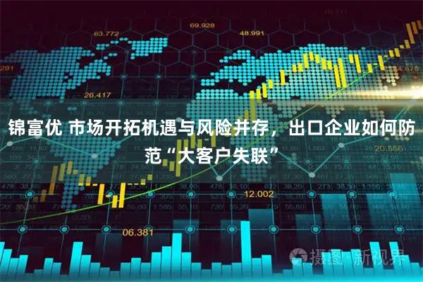 锦富优 市场开拓机遇与风险并存，出口企业如何防范“大客户失联”
