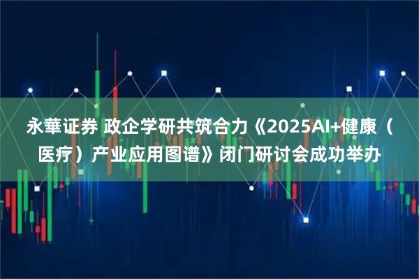 永華证券 政企学研共筑合力《2025AI+健康（医疗）产业应用图谱》闭门研讨会成功举办