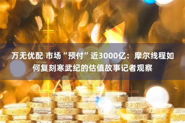 万无优配 市场“预付”近3000亿：摩尔线程如何复刻寒武纪的估值故事记者观察