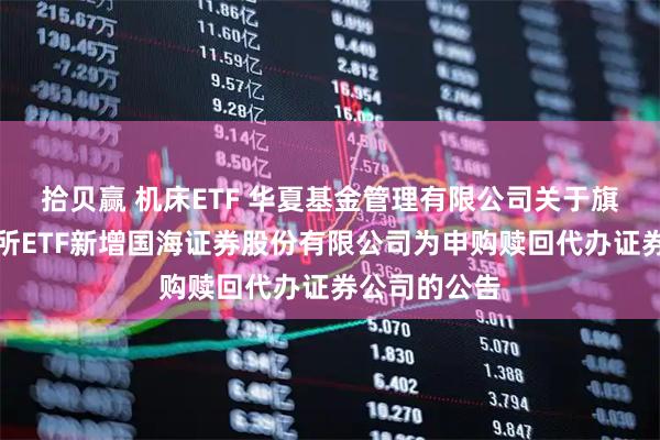 拾贝赢 机床ETF 华夏基金管理有限公司关于旗下部分深交所ETF新增国海证券股份有限公司为申购赎回代办证券公司的公告