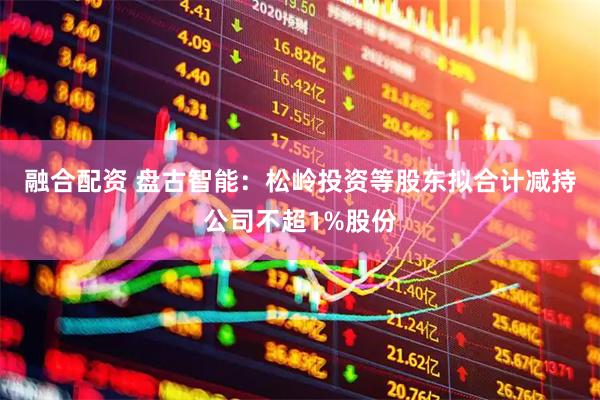 融合配资 盘古智能：松岭投资等股东拟合计减持公司不超1%股份
