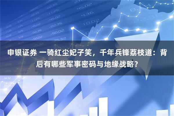 申银证券 一骑红尘妃子笑，千年兵锋荔枝道：背后有哪些军事密码与地缘战略？